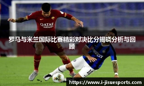 罗马与米兰国际比赛精彩对决比分揭晓分析与回顾